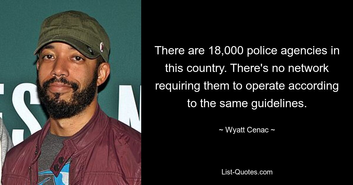 There are 18,000 police agencies in this country. There's no network requiring them to operate according to the same guidelines. — © Wyatt Cenac