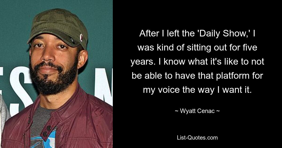 After I left the 'Daily Show,' I was kind of sitting out for five years. I know what it's like to not be able to have that platform for my voice the way I want it. — © Wyatt Cenac