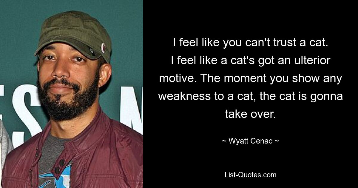 I feel like you can't trust a cat. I feel like a cat's got an ulterior motive. The moment you show any weakness to a cat, the cat is gonna take over. — © Wyatt Cenac