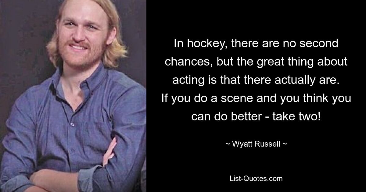 In hockey, there are no second chances, but the great thing about acting is that there actually are. If you do a scene and you think you can do better - take two! — © Wyatt Russell