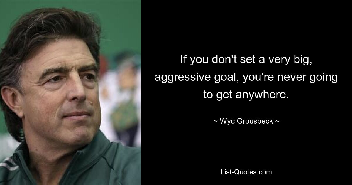 If you don't set a very big, aggressive goal, you're never going to get anywhere. — © Wyc Grousbeck