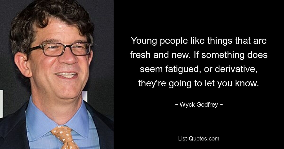 Young people like things that are fresh and new. If something does seem fatigued, or derivative, they're going to let you know. — © Wyck Godfrey