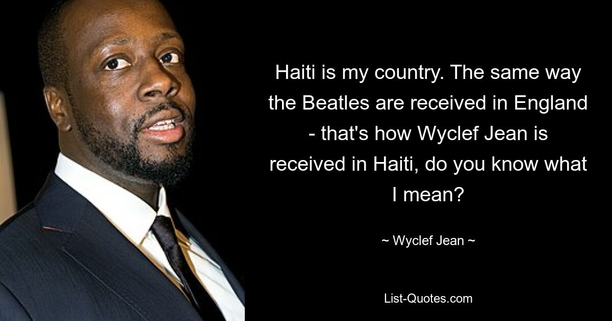 Haiti is my country. The same way the Beatles are received in England - that's how Wyclef Jean is received in Haiti, do you know what I mean? — © Wyclef Jean