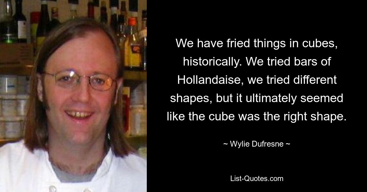 We have fried things in cubes, historically. We tried bars of Hollandaise, we tried different shapes, but it ultimately seemed like the cube was the right shape. — © Wylie Dufresne