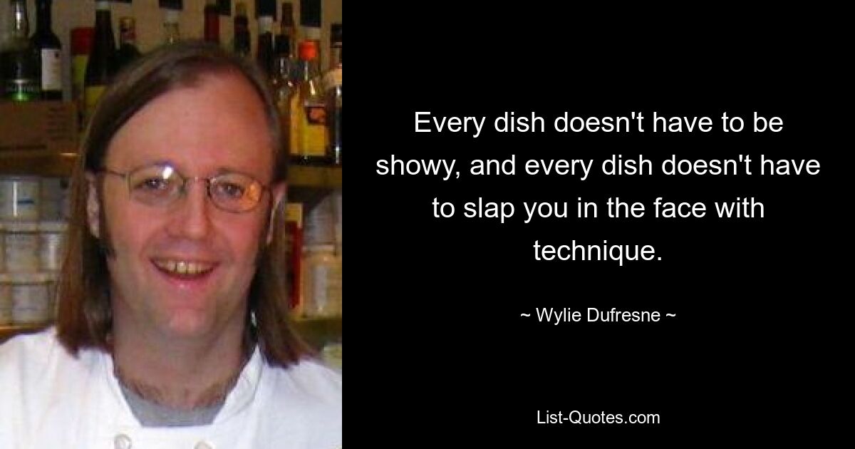 Every dish doesn't have to be showy, and every dish doesn't have to slap you in the face with technique. — © Wylie Dufresne