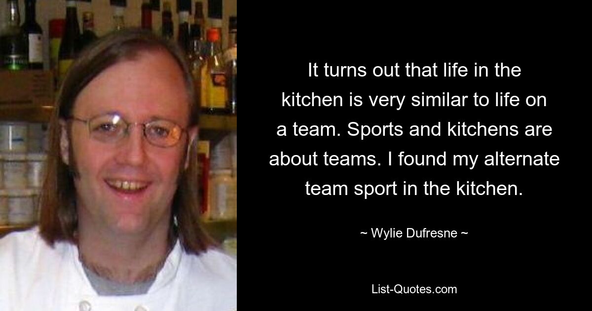 It turns out that life in the kitchen is very similar to life on a team. Sports and kitchens are about teams. I found my alternate team sport in the kitchen. — © Wylie Dufresne