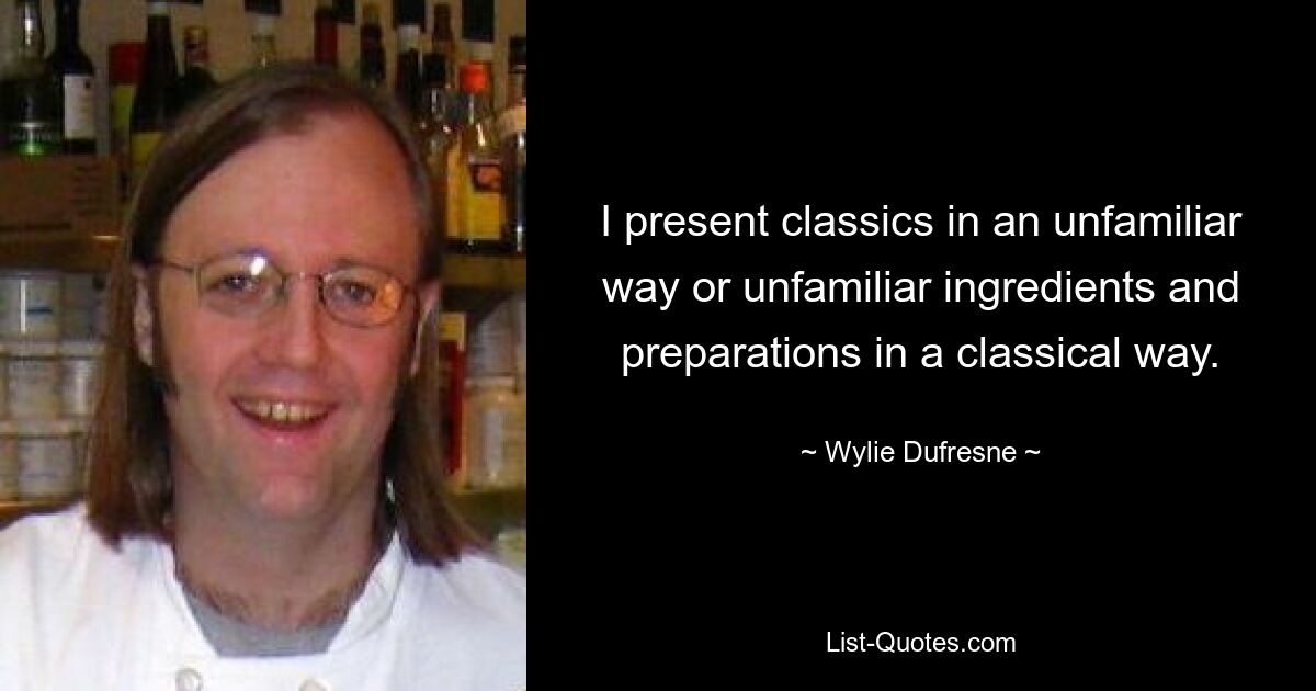 I present classics in an unfamiliar way or unfamiliar ingredients and preparations in a classical way. — © Wylie Dufresne