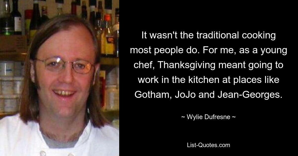 It wasn't the traditional cooking most people do. For me, as a young chef, Thanksgiving meant going to work in the kitchen at places like Gotham, JoJo and Jean-Georges. — © Wylie Dufresne