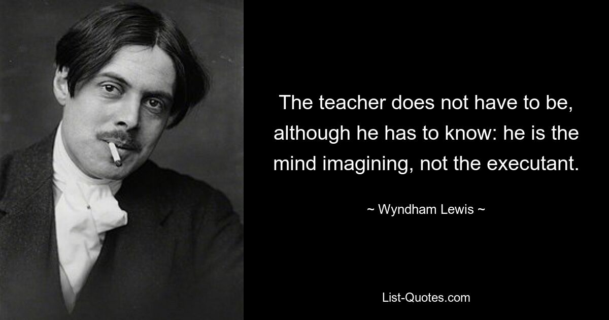 The teacher does not have to be, although he has to know: he is the mind imagining, not the executant. — © Wyndham Lewis