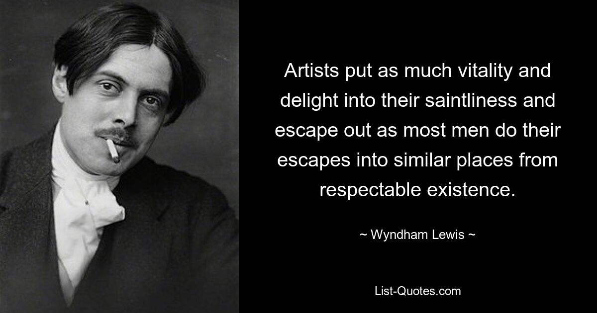 Artists put as much vitality and delight into their saintliness and escape out as most men do their escapes into similar places from respectable existence. — © Wyndham Lewis