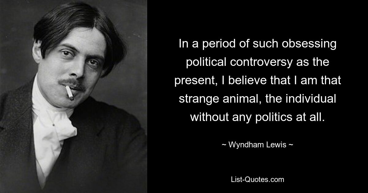 In a period of such obsessing political controversy as the present, I believe that I am that strange animal, the individual without any politics at all. — © Wyndham Lewis