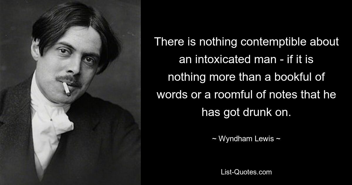 There is nothing contemptible about an intoxicated man - if it is nothing more than a bookful of words or a roomful of notes that he has got drunk on. — © Wyndham Lewis