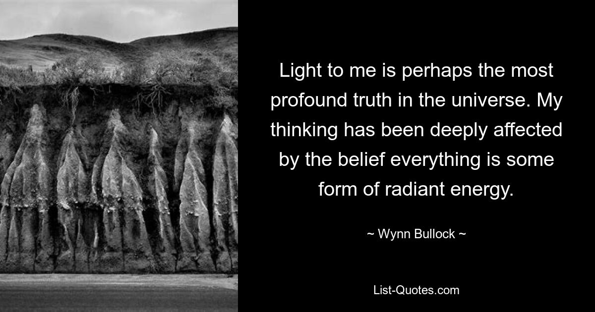 Light to me is perhaps the most profound truth in the universe. My thinking has been deeply affected by the belief everything is some form of radiant energy. — © Wynn Bullock