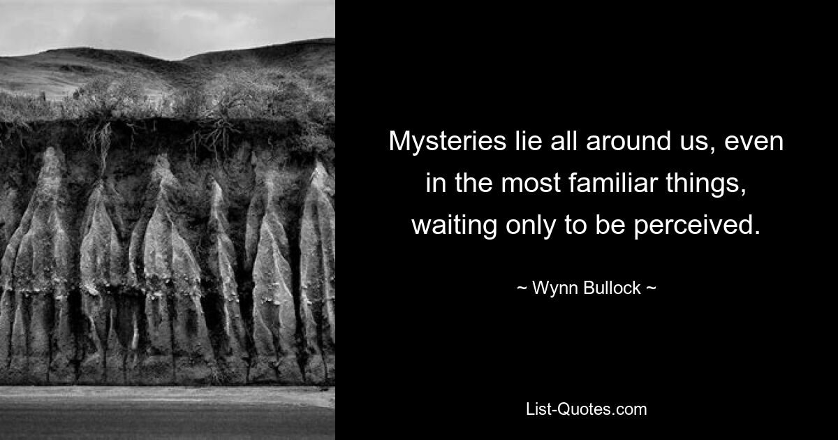 Mysteries lie all around us, even in the most familiar things, waiting only to be perceived. — © Wynn Bullock