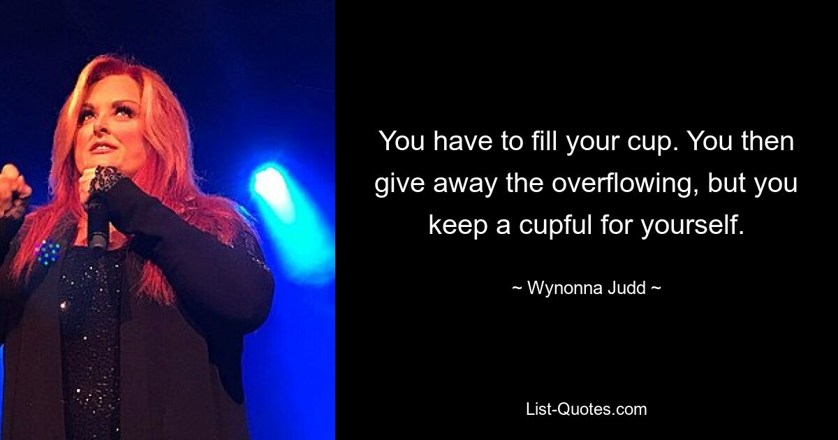 You have to fill your cup. You then give away the overflowing, but you keep a cupful for yourself. — © Wynonna Judd