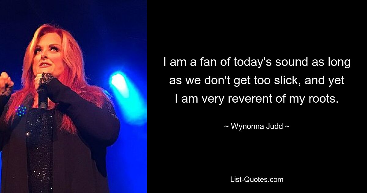 I am a fan of today's sound as long as we don't get too slick, and yet I am very reverent of my roots. — © Wynonna Judd