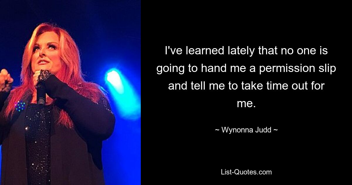 I've learned lately that no one is going to hand me a permission slip and tell me to take time out for me. — © Wynonna Judd