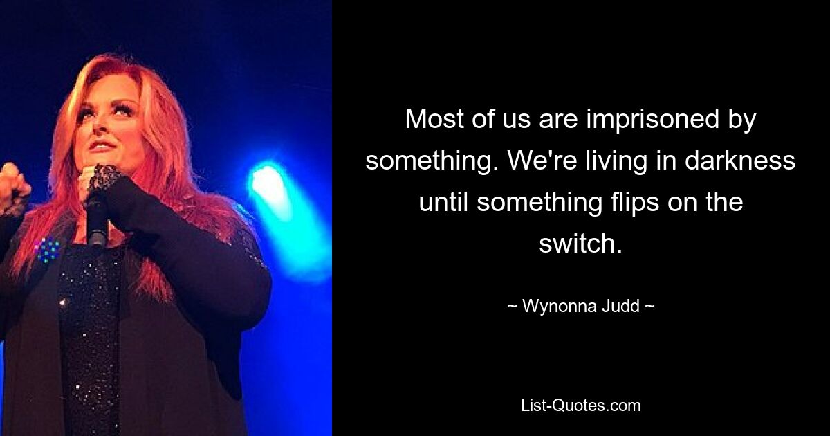 Most of us are imprisoned by something. We're living in darkness until something flips on the switch. — © Wynonna Judd