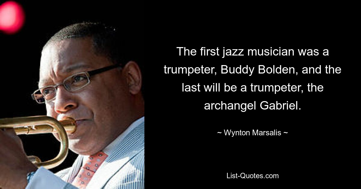 The first jazz musician was a trumpeter, Buddy Bolden, and the last will be a trumpeter, the archangel Gabriel. — © Wynton Marsalis