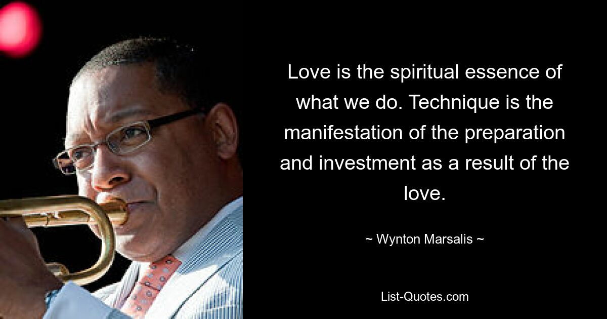 Love is the spiritual essence of what we do. Technique is the manifestation of the preparation and investment as a result of the love. — © Wynton Marsalis