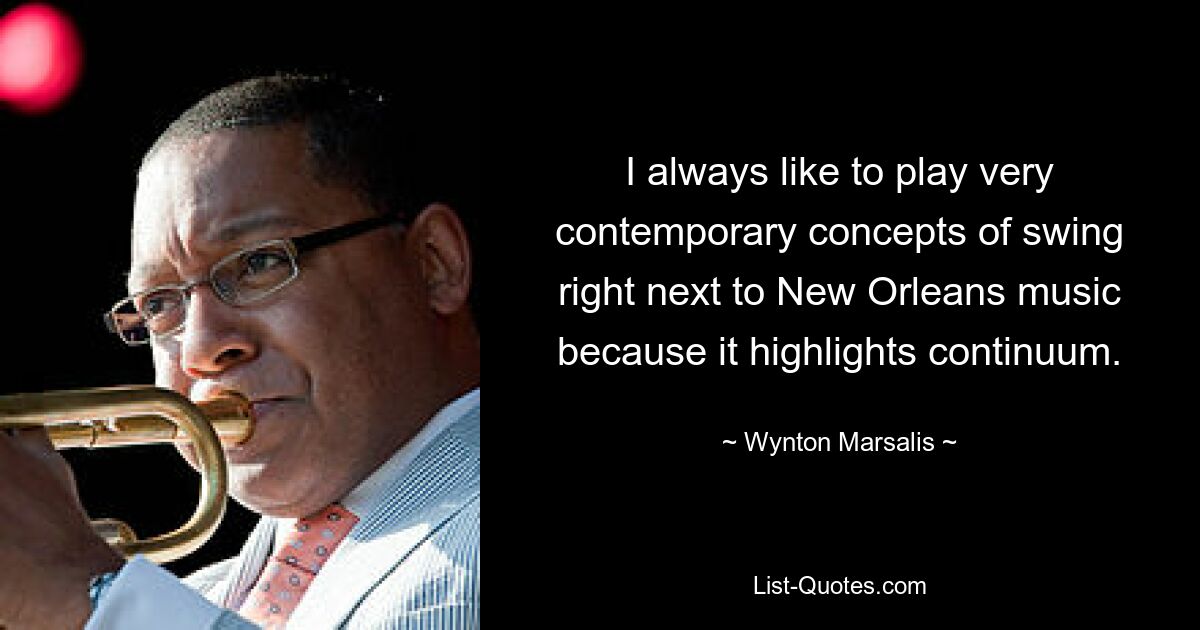 Ich spiele immer gerne sehr zeitgenössische Swing-Konzepte direkt neben der Musik aus New Orleans, weil sie das Kontinuum hervorhebt. — © Wynton Marsalis 