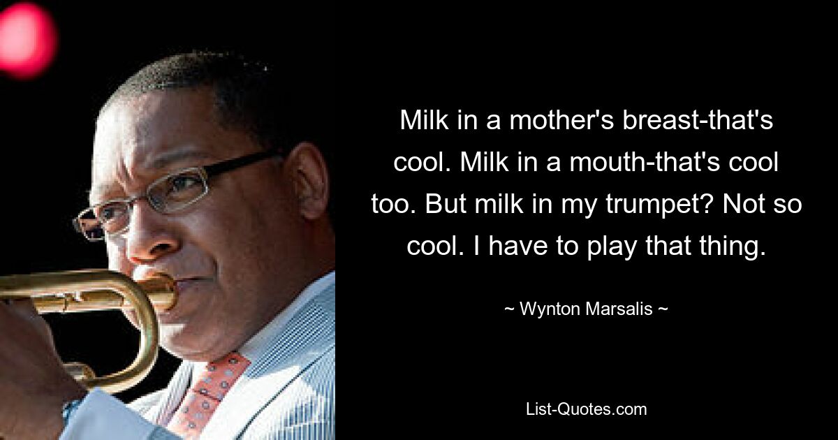 Milk in a mother's breast-that's cool. Milk in a mouth-that's cool too. But milk in my trumpet? Not so cool. I have to play that thing. — © Wynton Marsalis