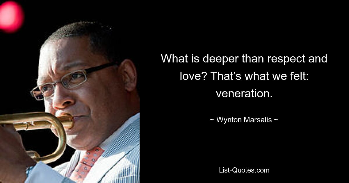 What is deeper than respect and love? That’s what we felt: veneration. — © Wynton Marsalis