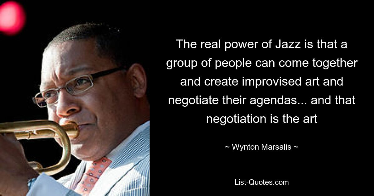 The real power of Jazz is that a group of people can come together and create improvised art and negotiate their agendas... and that negotiation is the art — © Wynton Marsalis