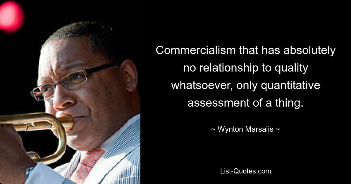 Commercialism that has absolutely no relationship to quality whatsoever, only quantitative assessment of a thing. — © Wynton Marsalis