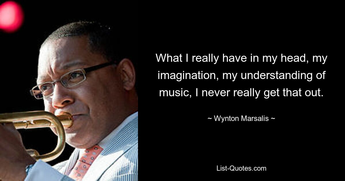 What I really have in my head, my imagination, my understanding of music, I never really get that out. — © Wynton Marsalis