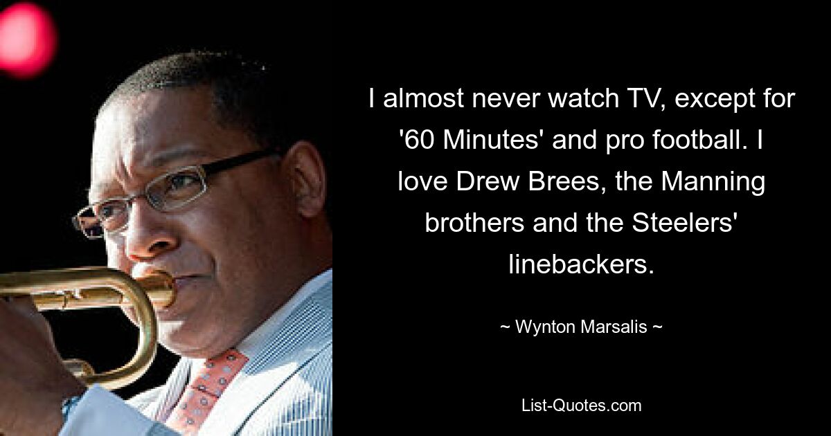 I almost never watch TV, except for '60 Minutes' and pro football. I love Drew Brees, the Manning brothers and the Steelers' linebackers. — © Wynton Marsalis