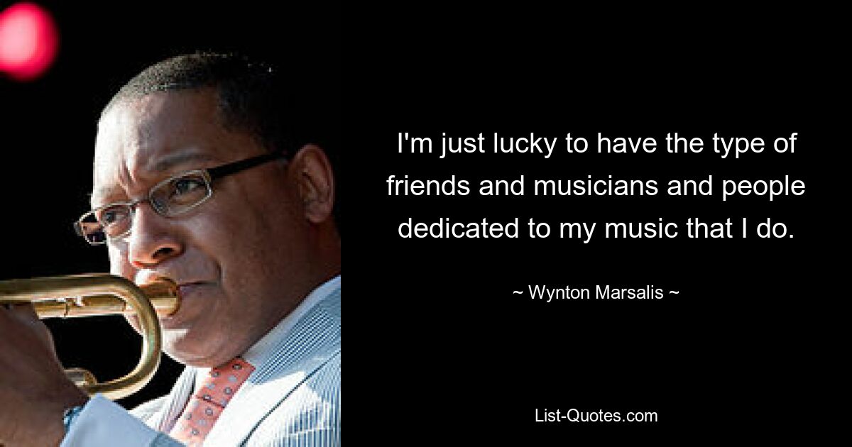 I'm just lucky to have the type of friends and musicians and people dedicated to my music that I do. — © Wynton Marsalis