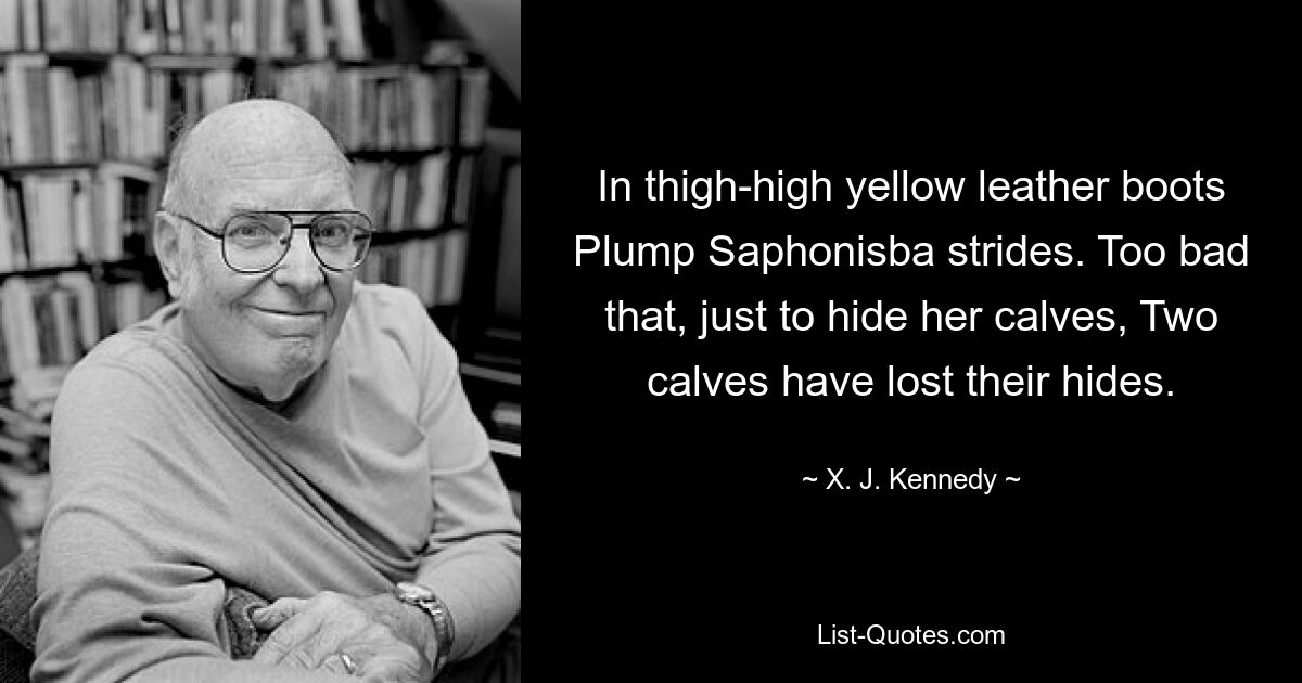 In thigh-high yellow leather boots Plump Saphonisba strides. Too bad that, just to hide her calves, Two calves have lost their hides. — © X. J. Kennedy