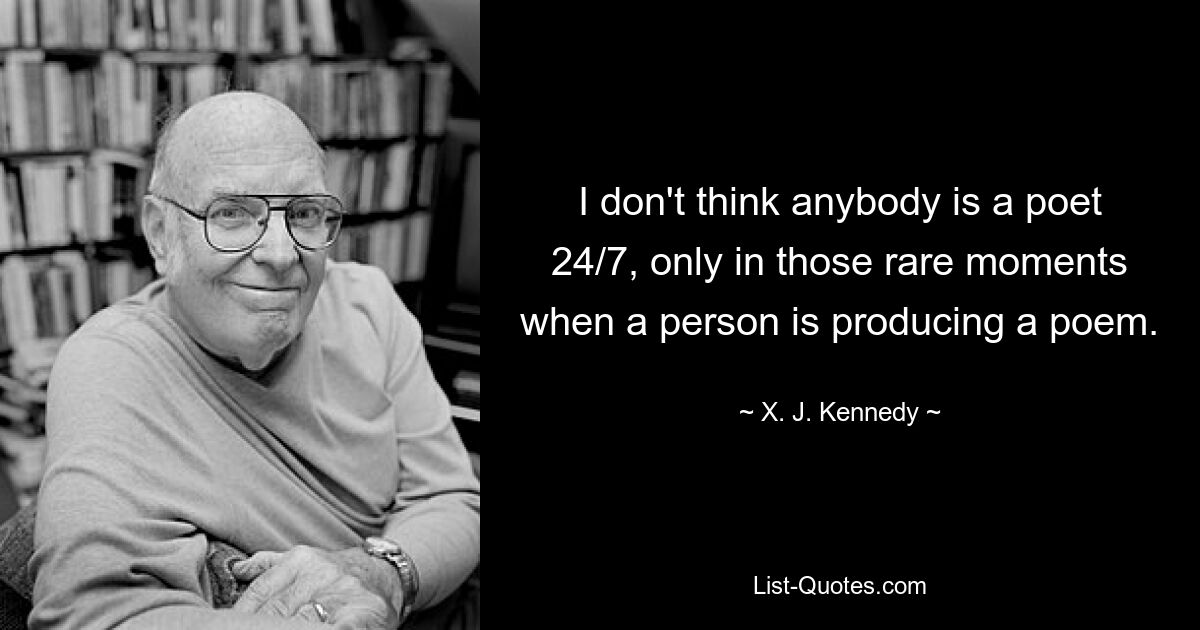 I don't think anybody is a poet 24/7, only in those rare moments when a person is producing a poem. — © X. J. Kennedy