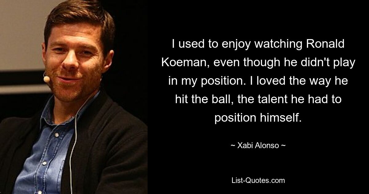 I used to enjoy watching Ronald Koeman, even though he didn't play in my position. I loved the way he hit the ball, the talent he had to position himself. — © Xabi Alonso