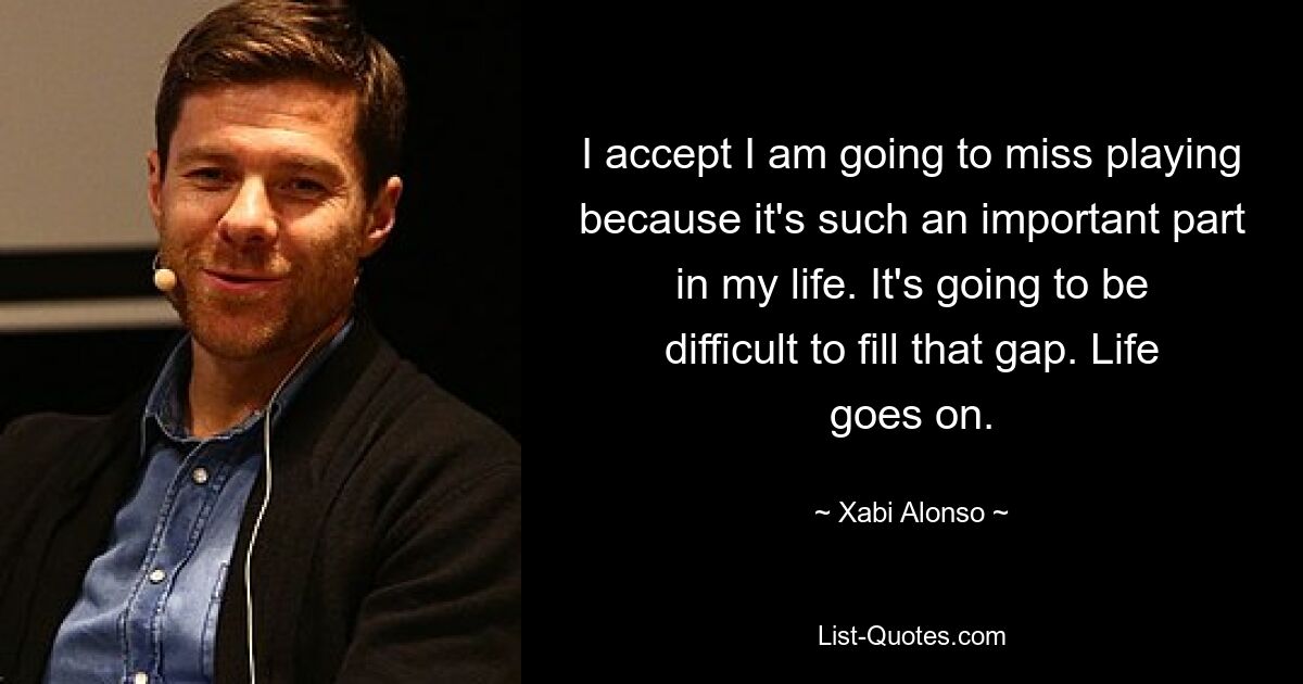 I accept I am going to miss playing because it's such an important part in my life. It's going to be difficult to fill that gap. Life goes on. — © Xabi Alonso