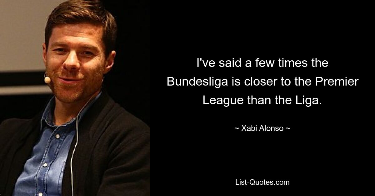 I've said a few times the Bundesliga is closer to the Premier League than the Liga. — © Xabi Alonso