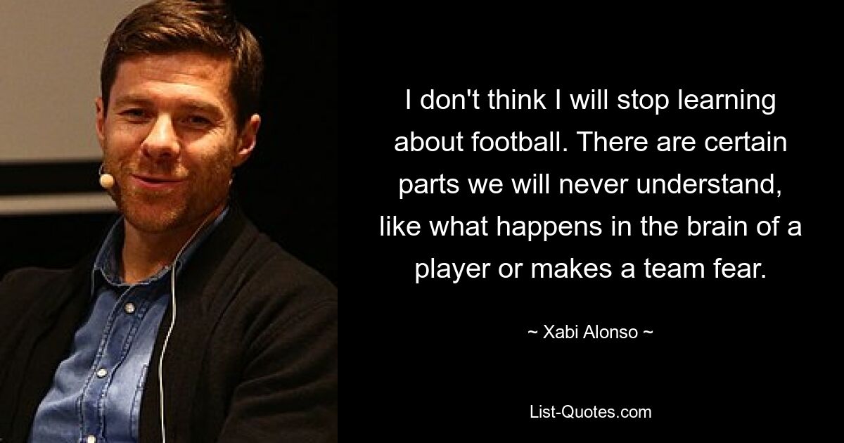 I don't think I will stop learning about football. There are certain parts we will never understand, like what happens in the brain of a player or makes a team fear. — © Xabi Alonso