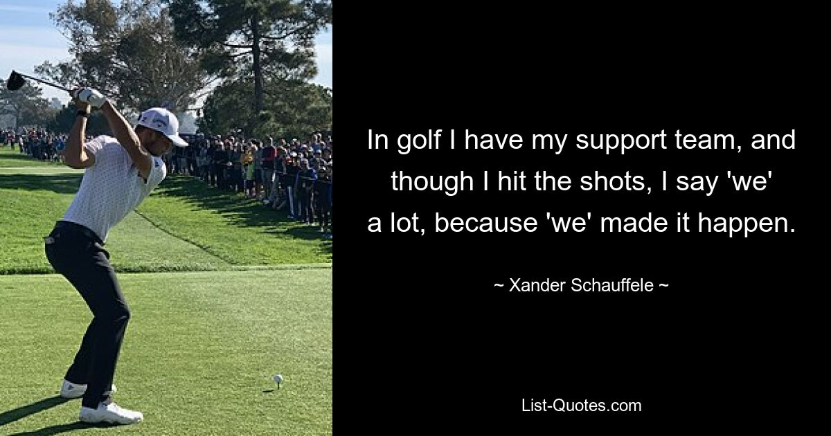 In golf I have my support team, and though I hit the shots, I say 'we' a lot, because 'we' made it happen. — © Xander Schauffele