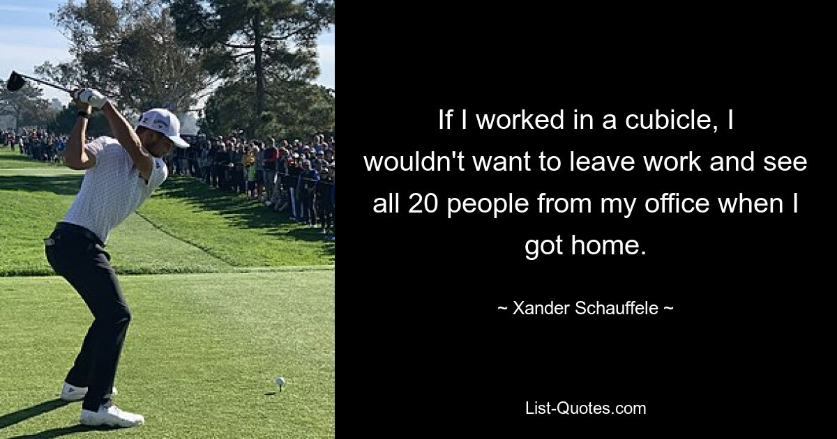 If I worked in a cubicle, I wouldn't want to leave work and see all 20 people from my office when I got home. — © Xander Schauffele