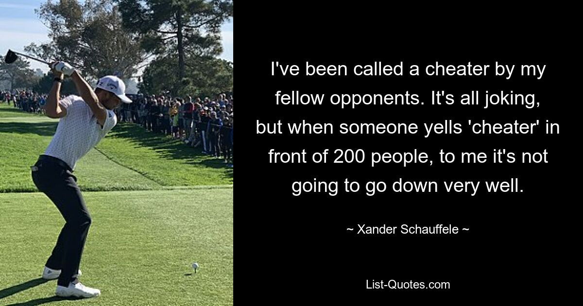 I've been called a cheater by my fellow opponents. It's all joking, but when someone yells 'cheater' in front of 200 people, to me it's not going to go down very well. — © Xander Schauffele