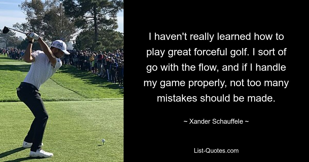 I haven't really learned how to play great forceful golf. I sort of go with the flow, and if I handle my game properly, not too many mistakes should be made. — © Xander Schauffele