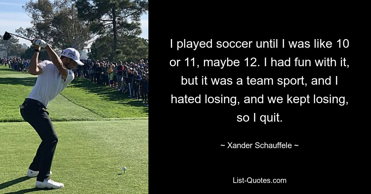 I played soccer until I was like 10 or 11, maybe 12. I had fun with it, but it was a team sport, and I hated losing, and we kept losing, so I quit. — © Xander Schauffele