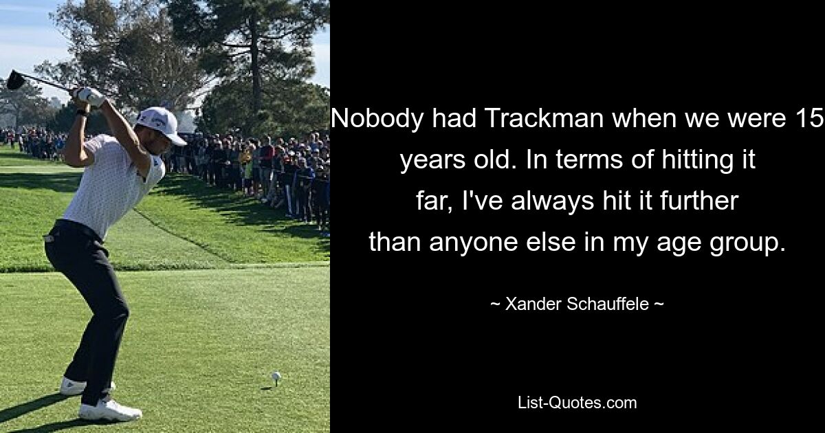 Nobody had Trackman when we were 15 years old. In terms of hitting it far, I've always hit it further than anyone else in my age group. — © Xander Schauffele