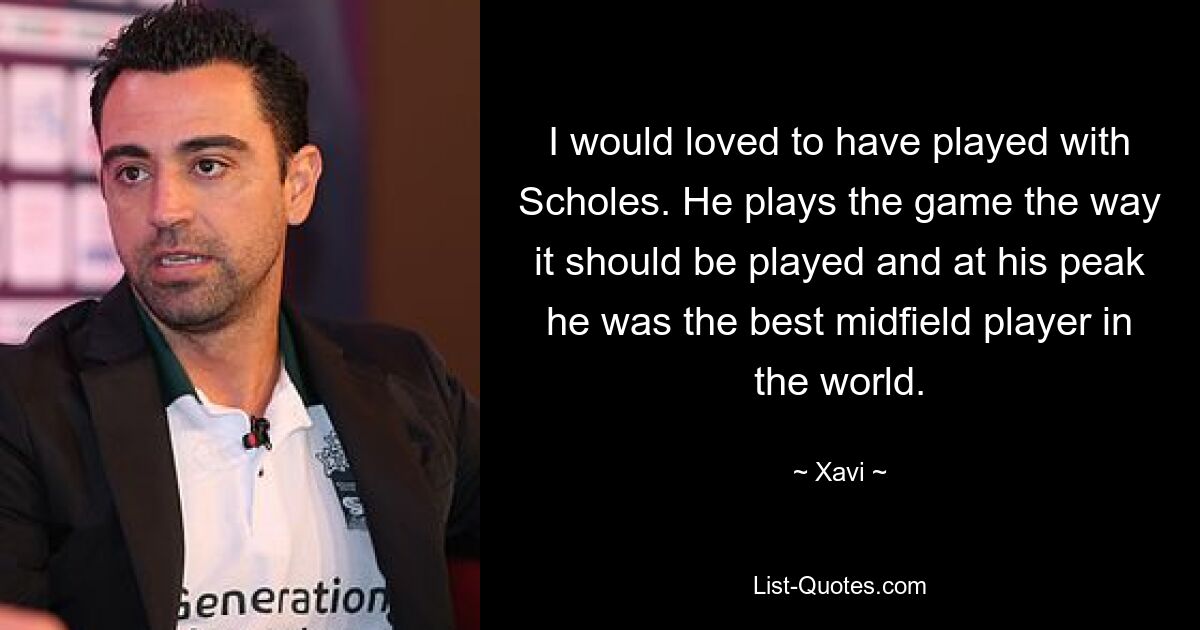 I would loved to have played with Scholes. He plays the game the way it should be played and at his peak he was the best midfield player in the world. — © Xavi