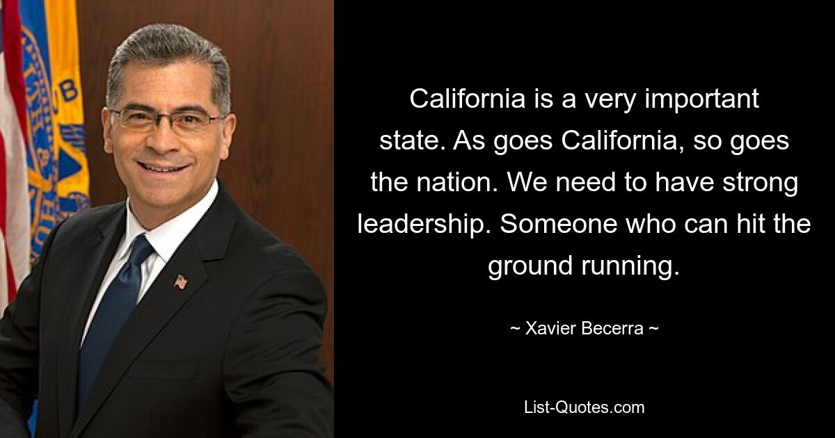 California is a very important state. As goes California, so goes the nation. We need to have strong leadership. Someone who can hit the ground running. — © Xavier Becerra