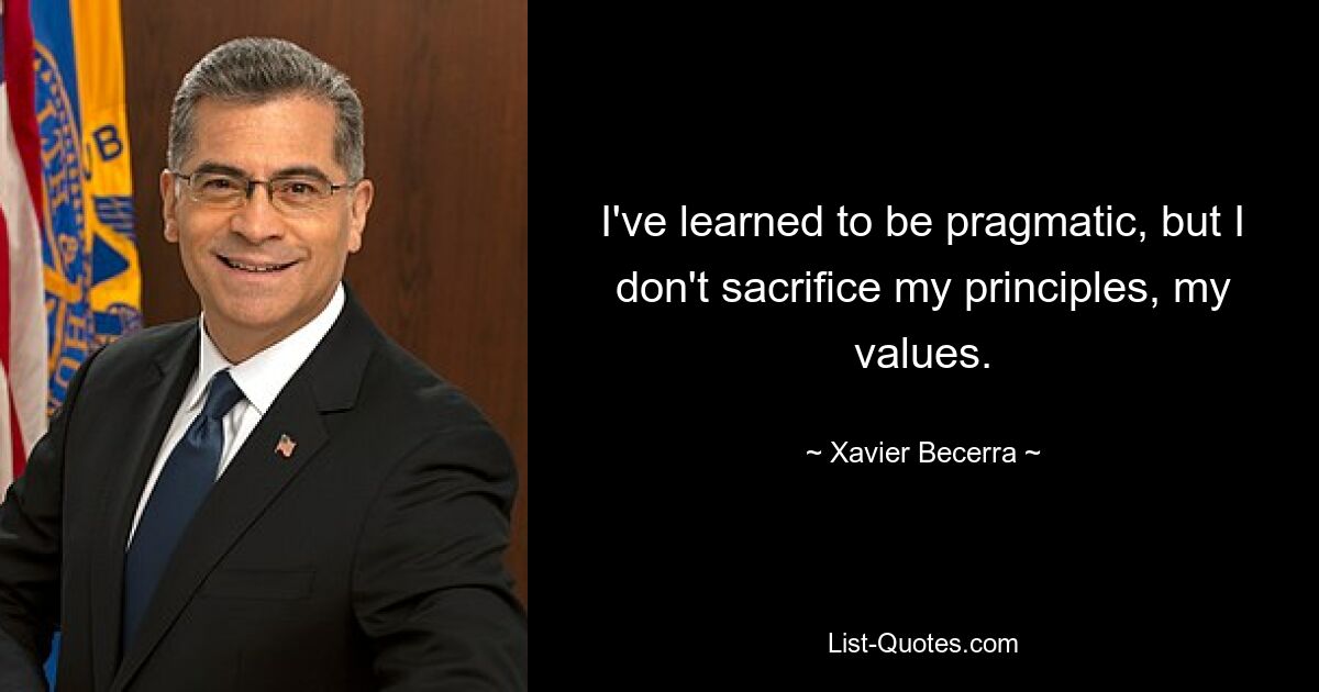 I've learned to be pragmatic, but I don't sacrifice my principles, my values. — © Xavier Becerra