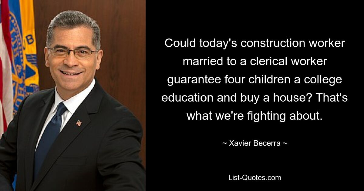 Could today's construction worker married to a clerical worker guarantee four children a college education and buy a house? That's what we're fighting about. — © Xavier Becerra