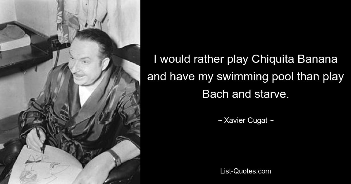 I would rather play Chiquita Banana and have my swimming pool than play Bach and starve. — © Xavier Cugat