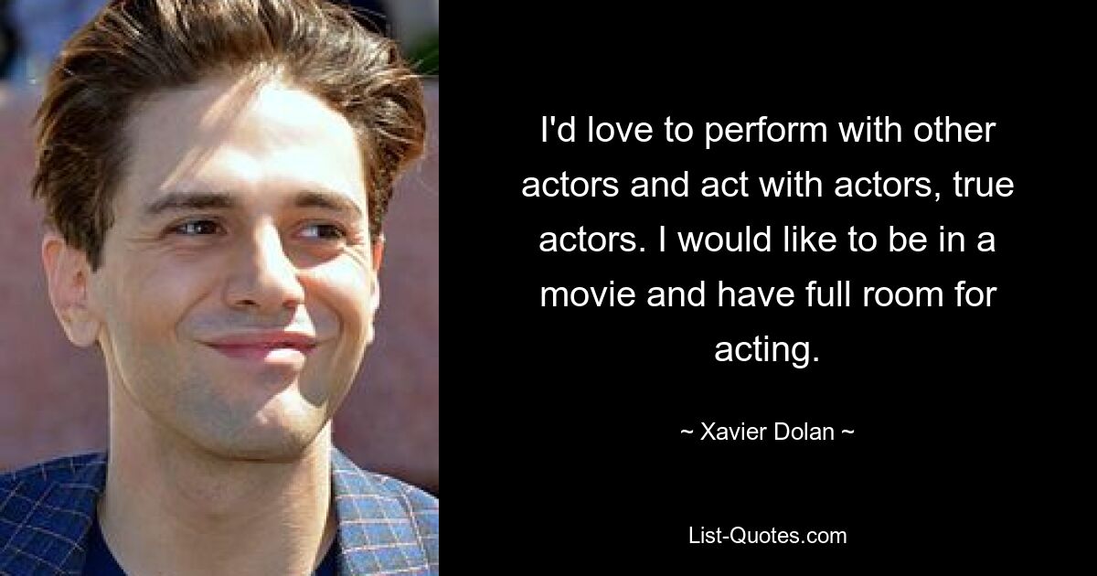 I'd love to perform with other actors and act with actors, true actors. I would like to be in a movie and have full room for acting. — © Xavier Dolan